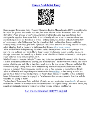 Romeo And Juliet Essay
Shakespeare's Romeo and Juliet (Pearson Education, Boston, Massachusetts, 2007) is considered to
be one of the greatest love stories ever told, but is not relevant to me. Romeo and Juliet tells the
story of two "star–crossed lovers" who come from rival families, and face hardships on their
attempt to be together. Romeo and Juliet is not culturally relevant to me because the characters
and their experiences are dissimilar to events I undergo in my life. Romeo and Juliet is the story
of two teenagers who fall love and face the obstacle of their rival families. Romeo and Juliet
secretly marry, and Romeo gets into a fight soon after, and is banished for killing another character.
Juliet fakes her death to run away with Romeo, but Romeo...show more content...
Juliet and I differ in dating/courting decisions, and so do our parents. Juliet is also younger than
me by a year and is an only child. I have three younger brothers and cannot visualize having no
siblings, or servants she can call upon. Romeo is not relatable at all since he is male, a couple years
older, and even more impulsive than Juliet.
It is hard for me to imagine living in Verona, Italy in the time period of Romeo and Juliet, because
I live on a different continent and country, and a different era. I have never been to Italy, so I cannot
picture what it would look like to live there–much less in the time period of Romeo and Juliet. The
events in the play's setting would never happen in my hometown because Juliet would not be
exposed to males of Romeo's age, and would not able to find someone to marry them willingly.
Juliet would not be able to get her parent's consent for her marriage, or find a drug to make her
appear dead. Romeo would not be able to see Juliet's body because it would be locked in funeral
home. Juliet would not even be engaged to Paris because there are no princes in America, and she
would be too young to marry.
The families of Romeo and Juliet and their lifestyles are very contrasting to my family. My parents
do not have servants, or hold feasts and masquerades like the Capulet family. As I stated earlier, my
parents are not ready for me to be involved with a boy and certainly would never
Get more content on HelpWriting.net
 