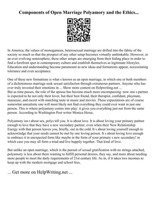 Components of Open Marriage Polyamory and the Ethics...
In America, the values of monogamous, heterosexual marriage are drilled into the fabric of the
society so much so that the prospect of any other setup becomes virtually unthinkable. However, in
an ever evolving semiosphere, these other setups are emerging from their hiding place in order to
find a forefront spot in contemporary culture and establish themselves as legitimate lifestyles.
Education and understanding become paramount as new ideas and formations appear, necessitating
tolerance and even acceptance.
One of these new formations is what s known as an open marriage, in which one or both members
of a dichotomous marriage seek sexual satisfaction through extraneous partners. Anyone who has
ever truly invested their emotions in ... Show more content on Helpwriting.net ...
But as time passes, the role of the spouse has become much more encompassing: now one s partner
is expected to be not only their lover, but their best friend, their therapist, confidant, playmate,
masseuse, and escort with matching taste in music and movies. These expectations are of course
somewhat unrealistic one will most likely not find everything they could ever want in just one
person. This is where polyamory comes into play: it gives you everything just not from the same
person. According to Washington Post writer Monica Hesse,
Polyamory isn t about sex, polys tell you. It is about love. It is about loving your primary partner
enough to love that they have a new secondary partner, even when their New Relationship
Energy with that person leaves you, briefly, out in the cold. It s about loving yourself enough to
acknowledge that your needs cannot be met by one loving person. It s about loving love enough
to embrace it in unexpected form like maybe in the form of your primary s new secondary! in
which case you may all form a triad and live happily together. That kind of love.
But unlike an open marriage, which is the pursuit of sexual gratification with no strings attached,
polyamory is less about them wanting to fulfill personal desires, they say, and more about needing
more people to meet the daily requirements of 21st century life. As in, if it takes two incomes to
keep up with the modern mortgage and school fees,
... Get more on HelpWriting.net ...
 
