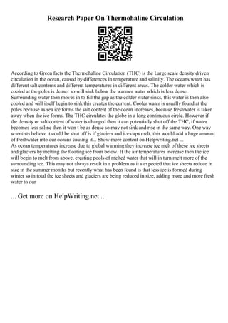 Research Paper On Thermohaline Circulation
According to Green facts the Thermohaline Circulation (THC) is the Large scale density driven
circulation in the ocean, caused by differences in temperature and salinity. The oceans water has
different salt contents and different temperatures in different areas. The colder water which is
cooled at the poles is denser so will sink below the warmer water which is less dense.
Surrounding water then moves in to fill the gap as the colder water sinks, this water is then also
cooled and will itself begin to sink this creates the current. Cooler water is usually found at the
poles because as sea ice forms the salt content of the ocean increases, because freshwater is taken
away when the ice forms. The THC circulates the globe in a long continuous circle. However if
the density or salt content of water is changed then it can potentially shut off the THC, if water
becomes less saline then it won t be as dense so may not sink and rise in the same way. One way
scientists believe it could be shut off is if glaciers and ice caps melt, this would add a huge amount
of freshwater into our oceans causing it... Show more content on Helpwriting.net ...
As ocean temperatures increase due to global warming they increase ice melt of these ice sheets
and glaciers by melting the floating ice from below. If the air temperatures increase then the ice
will begin to melt from above, creating pools of melted water that will in turn melt more of the
surrounding ice. This may not always result in a problem as it s expected that ice sheets reduce in
size in the summer months but recently what has been found is that less ice is formed during
winter so in total the ice sheets and glaciers are being reduced in size, adding more and more fresh
water to our
... Get more on HelpWriting.net ...
 
