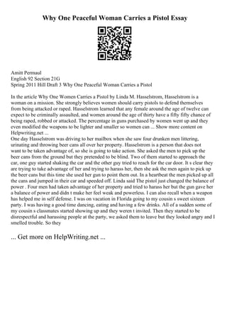 Why One Peaceful Woman Carries a Pistol Essay
Amitt Permaul
English 92 Section 21G
Spring 2011 Hill Draft 3 Why One Peaceful Woman Carries a Pistol
In the article Why One Women Carries a Pistol by Linda M. Hasselstrom, Hasselstrom is a
woman on a mission. She strongly believes women should carry pistols to defend themselves
from being attacked or raped. Hasselstrom learned that any female around the age of twelve can
expect to be criminally assaulted, and women around the age of thirty have a fifty fifty chance of
being raped, robbed or attacked. The percentage in guns purchased by women went up and they
even modified the weapons to be lighter and smaller so women can ... Show more content on
Helpwriting.net ...
One day Hasselstrom was driving to her mailbox when she saw four drunken men littering,
urinating and throwing beer cans all over her property. Hasselstrom is a person that does not
want to be taken advantage of, so she is going to take action. She asked the men to pick up the
beer cans from the ground but they pretended to be blind. Two of them started to approach the
car, one guy started shaking the car and the other guy tried to reach for the car door. It s clear they
are trying to take advantage of her and trying to harass her, then she ask the men again to pick up
the beer cans but this time she used her gun to point them out. In a heartbeat the men picked up all
the cans and jumped in their car and speeded off. Linda said The pistol just changed the balance of
power . Four men had taken advantage of her property and tried to harass her but the gun gave her
a balance of power and didn t make her feel weak and powerless. I can also recall when a weapon
has helped me in self defense. I was on vacation in Florida going to my cousin s sweet sixteen
party. I was having a good time dancing, eating and having a few drinks. All of a sudden some of
my cousin s classmates started showing up and they weren t invited. Then they started to be
disrespectful and harassing people at the party, we asked them to leave but they looked angry and I
smelled trouble. So they
... Get more on HelpWriting.net ...
 
