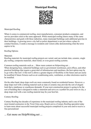 Municipal Roofing
Municipal Roofing
When it comes to commercial roofing, most manufacturers, consumer products companies, and
service providers stick to the same approach. While municipal roofing shares many of the same
characteristics and goals with these industries, many municipal buildings seek additional gravitas in
their buildings. A growing town s city hall or police department is not just where a place to
conduct business, it sends a message to residents and visitors alike demonstrating what the town
aspires to be.
Roofing Options
Materials
Roofing materials for municipal roofing projects are varied, and can include slate, ceramic, single
ply roofing, composite materials, sheet metal, or even green roofing systems.
Common roofing materials such as ... Show more content on Helpwriting.net ...
When designing busy, industrial buildings such as government warehouses, post offices, and other
practical buildings that require a great deal of infrastructure and machines, the best option may be
to go with a flat roof. A flat roof is allows a greater degree of flexibility in the future and can easily
be modified if future fixtures such as air conditioning units, ventilation, or other electronics need to
be installed.
On the other hand, deep slope roofs are more commonly found on residential homes. However, a
deep slope roof with a striking material such as slate or ceramic may provide the sort of elegant
look that a statehouse or courthouse demands. If your next construction project is going to be the
sort of building that is designed to make a statement and serve as a symbol for your town or city, a
deep slope roof with a rare roofing material may be your best bet.
Century Roofing
Century Roofing has decades of experience in the municipal roofing industry and is one of the
most trusted contractors in the Twin Cities area. Reach out to a Century Roofing specialist today
to learn more about successful municipal roofing projects completed in your area and to receive a
free personalized
... Get more on HelpWriting.net ...
 