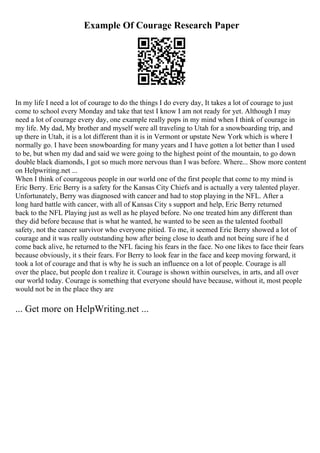 Example Of Courage Research Paper
In my life I need a lot of courage to do the things I do every day, It takes a lot of courage to just
come to school every Monday and take that test I know I am not ready for yet. Although I may
need a lot of courage every day, one example really pops in my mind when I think of courage in
my life. My dad, My brother and myself were all traveling to Utah for a snowboarding trip, and
up there in Utah, it is a lot different than it is in Vermont or upstate New York which is where I
normally go. I have been snowboarding for many years and I have gotten a lot better than I used
to be, but when my dad and said we were going to the highest point of the mountain, to go down
double black diamonds, I got so much more nervous than I was before. Where... Show more content
on Helpwriting.net ...
When I think of courageous people in our world one of the first people that come to my mind is
Eric Berry. Eric Berry is a safety for the Kansas City Chiefs and is actually a very talented player.
Unfortunately, Berry was diagnosed with cancer and had to stop playing in the NFL. After a
long hard battle with cancer, with all of Kansas City s support and help, Eric Berry returned
back to the NFL Playing just as well as he played before. No one treated him any different than
they did before because that is what he wanted, he wanted to be seen as the talented football
safety, not the cancer survivor who everyone pitied. To me, it seemed Eric Berry showed a lot of
courage and it was really outstanding how after being close to death and not being sure if he d
come back alive, he returned to the NFL facing his fears in the face. No one likes to face their fears
because obviously, it s their fears. For Berry to look fear in the face and keep moving forward, it
took a lot of courage and that is why he is such an influence on a lot of people. Courage is all
over the place, but people don t realize it. Courage is shown within ourselves, in arts, and all over
our world today. Courage is something that everyone should have because, without it, most people
would not be in the place they are
... Get more on HelpWriting.net ...
 