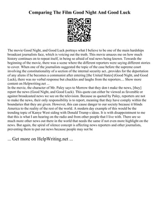Comparing The Film Good Night And Good Luck
The movie Good Night, and Good Luck portrays what I believe to be one of the main hardships
broadcast journalists face, which is voicing out the truth. This movie amazes me on how much
history continues on to repeat itself, in being so afraid of real news being known. Towards the
beginning of the movie, there was a scene where the different reporters were saying different stories
to cover. When one of the journalists suggested the topic of the case before the supreme court
involving the constitutionality of a section of the internal security act...provides for the deportation
of any aliens if he becomes a communist after entering [the United States] (Good Night, and Good
Luck), there was no verbal response but chuckles and laughs from the reporters.... Show more
content on Helpwriting.net ...
In the movie, the character of Mr. Paley says to Morrow that they don t make the news, [they]
report the news (Good Night, and Good Luck). This quote can either be viewed as favorable or
against broadcasted news we see on the television. Because as quoted by Paley, reporters are not
to make the news, their only responsibility is to report, meaning that they have comply within the
boundaries that they are given. However, this can cause danger to our society because it blinds
America to the reality of the rest of the world. A modern day example of this would be the
trending topic of Kanye West siding with Donald Trump s ideas. It is with disappointment to me
that this is what I am hearing on the radio and from other people that I live with. There are so
much more other news out there in the world that needs the same if not even more highlight on the
news. But again, the spiral of silence concept is affecting news reporters and other journalists,
preventing them to put out news because people may not be
... Get more on HelpWriting.net ...
 