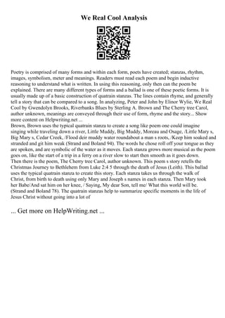 We Real Cool Analysis
Poetry is comprised of many forms and within each form, poets have created; stanzas, rhythm,
images, symbolism, meter and meanings. Readers must read each poem and begin inductive
reasoning to understand what is written. In using this reasoning, only then can the poem be
explained. There are many different types of forms and a ballad is one of these poetic forms. It is
usually made up of a basic construction of quatrain stanzas. The lines contain rhyme, and generally
tell a story that can be compared to a song. In analyzing, Peter and John by Elinor Wylie, We Real
Cool by Gwendolyn Brooks, Riverbanks Blues by Sterling A. Brown and The Cherry tree Carol,
author unknown, meanings are conveyed through their use of form, rhyme and the story... Show
more content on Helpwriting.net ...
Brown, Brown uses the typical quatrain stanza to create a song like poem one could imagine
singing while traveling down a river, Little Muddy, Big Muddy, Moreau and Osage, /Little Mary s,
Big Mary s, Cedar Creek, /Flood deir muddy water roundabout a man s roots, /Keep him soaked and
stranded and git him weak (Strand and Boland 94). The words he chose roll off your tongue as they
are spoken, and are symbolic of the water as it moves. Each stanza grows more musical as the poem
goes on, like the start of a trip in a ferry on a river slow to start then smooth as it goes down.
Then there is the poem, The Cherry tree Carol, author unknown. This poem s story retells the
Christmas Journey to Bethlehem from Luke 2:4 5 through the death of Jesus (Leith). This ballad
uses the typical quatrain stanza to create this story. Each stanza takes us through the walk of
Christ, from birth to death using only Mary and Joseph s names in each stanza. Then Mary took
her Babe/And sat him on her knee, / Saying, My dear Son, tell me/ What this world will be.
(Strand and Boland 78). The quatrain stanzas help to summarize specific moments in the life of
Jesus Christ without going into a lot of
... Get more on HelpWriting.net ...
 