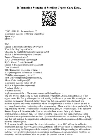 Information Systems of Sterling Urgent Care Essay
IT190 1501A 01 : Introduction to IT
Information Systems of Sterling Urgent Care
Ryder May
02/09/15
TOC
Section 1: Information Systems Overview4
What is Sterling Urgent Care?4
Choosing the Right Information System for SUC4
Section 2: Information Systems Concepts7
Types of Communication7
SUC s Communication Technology8
SUC s Virtual Private Network9
Section 3: Business Information Systems11
Data Systems11
TPS (Transaction processing system)11
MIS (Management information system)11
DSS (Decision support system)12
KMS (Knowledge management system)12
AI (Artificial intelligence)12
Information Systems within SUC14
Section 4: System Development16
Prototype Model16
Waterfall model17
Implementation of the ... Show more content on Helpwriting.net ...
The first process of choosing the right information system for SUC is defining the goals of the
organization. The first goal is to provide safe, quality healthcare to patients. The second goal is to
maintain the necessary financial stability to provide that care. Another important goal is to
maintain accurate and secure information within the organization as well as to outside entities as
necessary. Investigating, or attaining a clear understanding of how to achieve these goals is the first
step. Defining what the system must do to achieve these goals, or system analysis, is the next step.
System design will then need to be done to determine how to meet these goals. System
implementation is the next step. This occurs when the components that were determined in the
implementation step are created or obtained. System maintenance and review is the last on going
step that will maintain the organization and determine what modifications are needed to continually
meet the company goals.
To determine the effectiveness of the chosen information system, SUC will use the collective
information gathered by people, procedures, databases, and devices within the organization, which
is known as using the Management Information System (MIS). This process begins with decision
making. There are three stages in decision making: intelligence, design, and choice. Problems are
discovered and information of what has caused the problem or what is needed
 