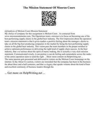The Mission Statement Of Mooron Coors
пїјAnalysis of Molson Coors Mission Statement
My choice of company for this assignment is Molson Coors . As extracted from
www.missionstatements.com, The Operations team s mission is to focus on becoming one of the
best performing supply chains in the global beer industry. The first impression about the operation
team s mission statement is that it gives readers a positive feeling about the manager s desire to
take on all the big beer producing companies in the market by being the best performing supply
chains in the global beer industry. This vision puts the team members in the proper mindset to
achieve optimum performance in delivering the right kind of supply chain success. In the beer
industry, that s so serious about the spirit of merry making, this is actually a very slick mission
statement. Communicated wisely, it can portray a can do feeling and camaraderie across the ranks
of the entire operation team to send the right ... Show more content on Helpwriting.net ...
The same passion gets presented and delivered to visitors on the Molson Coors homepage on the
internet. In the About Us section, visitors are reminded that the company has been in the business
for about three and a half centuries, and that s a legacy that speaks volume about the kind of beer
and excellent continuity of business leaders through the
... Get more on HelpWriting.net ...
 