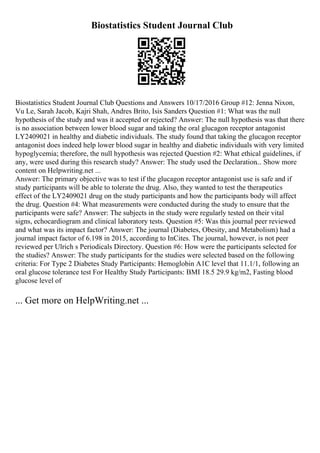 Biostatistics Student Journal Club
Biostatistics Student Journal Club Questions and Answers 10/17/2016 Group #12: Jenna Nixon,
Vu Le, Sarah Jacob, Kajri Shah, Andres Brito, Isis Sanders Question #1: What was the null
hypothesis of the study and was it accepted or rejected? Answer: The null hypothesis was that there
is no association between lower blood sugar and taking the oral glucagon receptor antagonist
LY2409021 in healthy and diabetic individuals. The study found that taking the glucagon receptor
antagonist does indeed help lower blood sugar in healthy and diabetic individuals with very limited
hypoglycemia; therefore, the null hypothesis was rejected Question #2: What ethical guidelines, if
any, were used during this research study? Answer: The study used the Declaration... Show more
content on Helpwriting.net ...
Answer: The primary objective was to test if the glucagon receptor antagonist use is safe and if
study participants will be able to tolerate the drug. Also, they wanted to test the therapeutics
effect of the LY2409021 drug on the study participants and how the participants body will affect
the drug. Question #4: What measurements were conducted during the study to ensure that the
participants were safe? Answer: The subjects in the study were regularly tested on their vital
signs, echocardiogram and clinical laboratory tests. Question #5: Was this journal peer reviewed
and what was its impact factor? Answer: The journal (Diabetes, Obesity, and Metabolism) had a
journal impact factor of 6.198 in 2015, according to InCites. The journal, however, is not peer
reviewed per Ulrich s Periodicals Directory. Question #6: How were the participants selected for
the studies? Answer: The study participants for the studies were selected based on the following
criteria: For Type 2 Diabetes Study Participants: Hemoglobin A1C level that 11.1/1, following an
oral glucose tolerance test For Healthy Study Participants: BMI 18.5 29.9 kg/m2, Fasting blood
glucose level of
... Get more on HelpWriting.net ...
 