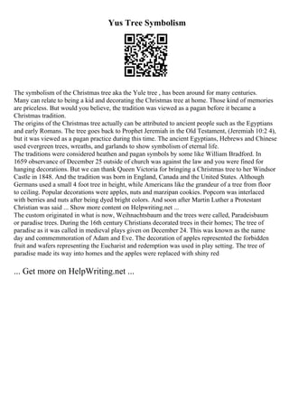 Yus Tree Symbolism
The symbolism of the Christmas tree aka the Yule tree , has been around for many centuries.
Many can relate to being a kid and decorating the Christmas tree at home. Those kind of memories
are priceless. But would you believe, the tradition was viewed as a pagan before it became a
Christmas tradition.
The origins of the Christmas tree actually can be attributed to ancient people such as the Egyptians
and early Romans. The tree goes back to Prophet Jeremiah in the Old Testament, (Jeremiah 10:2 4),
but it was viewed as a pagan practice during this time. The ancient Egyptians, Hebrews and Chinese
used evergreen trees, wreaths, and garlands to show symbolism of eternal life.
The traditions were considered heathen and pagan symbols by some like William Bradford. In
1659 observance of December 25 outside of church was against the law and you were fined for
hanging decorations. But we can thank Queen Victoria for bringing a Christmas tree to her Windsor
Castle in 1848. And the tradition was born in England, Canada and the United States. Although
Germans used a small 4 foot tree in height, while Americans like the grandeur of a tree from floor
to ceiling. Popular decorations were apples, nuts and marzipan cookies. Popcorn was interlaced
with berries and nuts after being dyed bright colors. And soon after Martin Luther a Protestant
Christian was said ... Show more content on Helpwriting.net ...
The custom originated in what is now, Weihnachtsbaum and the trees were called, Paradeisbaum
or paradise trees. During the 16th century Christians decorated trees in their homes; The tree of
paradise as it was called in medieval plays given on December 24. This was known as the name
day and commemmoration of Adam and Eve. The decoration of apples represented the forbidden
fruit and wafers representing the Eucharist and redemption was used in play setting. The tree of
paradise made its way into homes and the apples were replaced with shiny red
... Get more on HelpWriting.net ...
 