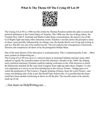 What Is The Theme Of The Crying Of Lot 49
The Crying of Lot 49 is a 1966 novella written by Thomas Pynchon amidst the spike in social and
political turbulence in the United States of America. The 1960s saw the rise of drug culture, the
Vietnam War, John F. Kennedy and Martin Luther King s assassination, the massive rise of the
Civil Rights fight and many other milestone events. Pynchon s novella carries the perceptive sense
of chaos, quite possibly influenced by two things: one, the decade that he was living and writing in
and two, that this was one of his earliest novels. The text explores the consequences of decisions,
illusions and conspiracies all taken on by the protagonist Oedipa Maas.
One of the main themes of the short piece is communication. This is explored greatly in the ... Show
more content on Helpwriting.net ...
The Crying of Lot 49 lives up to it s satirical nature in mocking Fallopian and later many other
radicals to signify the extremist nature of real life character s facades in the 1960s. By making
such a political statement, Pynchon could be making a reference to the 1964 elections in which
the Democrats snatched all the votes from Congress from right up under them. Chapter 3 is also
very important as it serves as our first introduction to the evasive Tristero . Oedipa goes in to
watch the production of The Courier s Tragedy thinking of bones, hears the word Tristero , and
comes out thinking only of the word. She herself later realizes this. It is possible that the bones
could have been another red herring to throw us off the plot. This novella seems to be entirely
made up of red
... Get more on HelpWriting.net ...
 