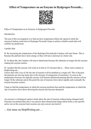 Effect of Temperature on an Enzyme in Hydgrogen Peroxide...
Effect of Temperature on an Enzyme in Hydgrogen Peroxide
Introduction.
The aim of this investigation is to find out how temperature affects the speed at which the
enzyme,Catalase,works best in Hydrogen Peroxide.I hope to achieve reliable results that will
confirm my predictions.
I predict that:
В· By increasing the temperature of the Hydrogen Peroxide,the Catalase will react faster. This is
because the particles have more energy so they will move and react at a faster rate.
В· At about 40c, the Catalase will start to deteriorate because the substrate no longer fits the enzyme
making the enzyme useless.
В· I predict that the enzyme will work at its best at 37c because that is ... Show more content on
Helpwriting.net ...
I know that with a rise of 10c the rate of reaction will be doubled in a single cell. This is because
the particles are moving faster due to the increase of energy(rate of reactions). As soon as the
temperature becomes too high,the enzyme will become denatured,meaning that the enzyme will no
longer fit the substrate and at this point the rate of reaction slows down rapidly and eventually the
enzyme becomes useless.
I hope to find the temperature at which the enzyme performs best and the temperature at which the
rate of reaction slows down showing the enzyme has become denatured.
An enzyme is a biological catalyst which alters the rate of reaction without being changed itself.
Enzymes are proteins;they have very precise three dimensional shape,which forms a one specific
active site on the enzyme.Each enzyme can only convert one kind of
... Get more on HelpWriting.net ...
 