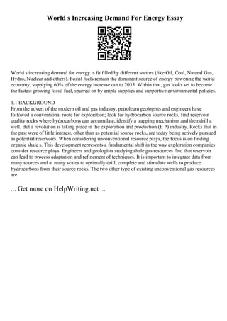 World s Increasing Demand For Energy Essay
World s increasing demand for energy is fulfilled by different sectors (like Oil, Coal, Natural Gas,
Hydro, Nuclear and others). Fossil fuels remain the dominant source of energy powering the world
economy, supplying 60% of the energy increase out to 2035. Within that, gas looks set to become
the fastest growing fossil fuel, spurred on by ample supplies and supportive environmental policies.
1.1 BACKGROUND
From the advert of the modern oil and gas industry, petroleum geologists and engineers have
followed a conventional route for exploration; look for hydrocarbon source rocks, find reservoir
quality rocks where hydrocarbons can accumulate, identify a trapping mechanism and then drill a
well. But a revolution is taking place in the exploration and production (E P) industry. Rocks that in
the past were of little interest, other than as potential source rocks, are today being actively pursued
as potential reservoirs. When considering unconventional resource plays, the focus is on finding
organic shale s. This development represents a fundamental shift in the way exploration companies
consider resource plays. Engineers and geologists studying shale gas resources find that reservoir
can lead to process adaptation and refinement of techniques. It is important to integrate data from
many sources and at many scales to optimally drill, complete and stimulate wells to produce
hydrocarbons from their source rocks. The two other type of existing unconventional gas resources
are
... Get more on HelpWriting.net ...
 