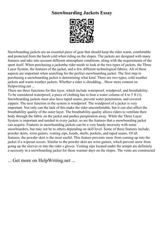 Snowboarding Jackets Essay
Snowboarding jackets are an essential piece of gear that should keep the rider warm, comfortable
and protected from the harsh cold when riding on the slopes. The jackets are designed with many
features and take into account different atmosphere conditions, along with the requirements of the
sport itself. When purchasing a jacketthe rider needs to look at the two types of jackets, the Three
Layer System, the features of the jacket, and a few different technological fabrics. All of these
aspects are important when searching for the perfect snowboarding jacket. The first step in
purchasing a snowboarding jacket is determining what kind. There are two types, cold weather
jackets and warm weather jackets. Whether a rider is shredding... Show more content on
Helpwriting.net ...
There are three functions for this layer, which include waterproof, windproof, and breathability.
To be considered waterproof, a piece of clothing has to bear a water column of 4 to 5 ft (1).
Snowboarding jackets must also have taped seams, prevent water penetration, and covered
zippers. The next function in the system is windproof. The windproof of a jacket is very
important. Not only can the lack of this make the rider uncomfortable, but it can also affect the
breathability quality of the outer layer. The breathability quality allows riders to ventilate their
body through the fabric on the jacket and pushes perspiration away. While the Three Layer
System is important and needed in every jacket, so are the features that a snowboarding jacket
can acquire. Features in snowboarding jackets can be a very handy necessity with some
snowboarders, but may not be to others depending on skill level. Some of these features include;
powder skirts, wrist gaiters, venting zips, hoods, shells, pockets, and taped seams. Of all
features, the powder skirt is the most useful. This feature prevents snow from coming up into the
jacket if a wipeout occurs. Similar to the powder skirt are wrist gaiters, which prevent snow from
going up the sleeves or into the rider s gloves. Venting zips located under the armpit are definitely
a necessity in a snowboarding jacket for those warmer days on the slopes. The vents are constructed
... Get more on HelpWriting.net ...
 