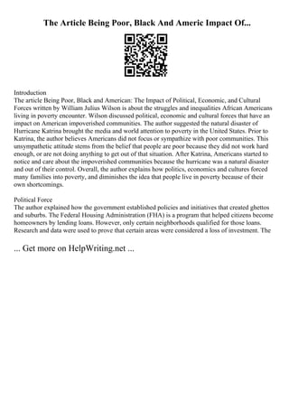 The Article Being Poor, Black And Americ Impact Of...
Introduction
The article Being Poor, Black and American: The Impact of Political, Economic, and Cultural
Forces written by William Julius Wilson is about the struggles and inequalities African Americans
living in poverty encounter. Wilson discussed political, economic and cultural forces that have an
impact on American impoverished communities. The author suggested the natural disaster of
Hurricane Katrina brought the media and world attention to poverty in the United States. Prior to
Katrina, the author believes Americans did not focus or sympathize with poor communities. This
unsympathetic attitude stems from the belief that people are poor because they did not work hard
enough, or are not doing anything to get out of that situation. After Katrina, Americans started to
notice and care about the impoverished communities because the hurricane was a natural disaster
and out of their control. Overall, the author explains how politics, economics and cultures forced
many families into poverty, and diminishes the idea that people live in poverty because of their
own shortcomings.
Political Force
The author explained how the government established policies and initiatives that created ghettos
and suburbs. The Federal Housing Administration (FHA) is a program that helped citizens become
homeowners by lending loans. However, only certain neighborhoods qualified for those loans.
Research and data were used to prove that certain areas were considered a loss of investment. The
... Get more on HelpWriting.net ...
 