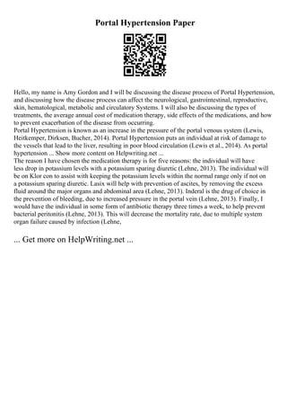 Portal Hypertension Paper
Hello, my name is Amy Gordon and I will be discussing the disease process of Portal Hypertension,
and discussing how the disease process can affect the neurological, gastrointestinal, reproductive,
skin, hematological, metabolic and circulatory Systems. I will also be discussing the types of
treatments, the average annual cost of medication therapy, side effects of the medications, and how
to prevent exacerbation of the disease from occurring.
Portal Hypertension is known as an increase in the pressure of the portal venous system (Lewis,
Heitkemper, Dirksen, Bucher, 2014). Portal Hypertension puts an individual at risk of damage to
the vessels that lead to the liver, resulting in poor blood circulation (Lewis et al., 2014). As portal
hypertension ... Show more content on Helpwriting.net ...
The reason I have chosen the medication therapy is for five reasons: the individual will have
less drop in potassium levels with a potassium sparing diuretic (Lehne, 2013). The individual will
be on Klor con to assist with keeping the potassium levels within the normal range only if not on
a potassium sparing diuretic. Lasix will help with prevention of ascites, by removing the excess
fluid around the major organs and abdominal area (Lehne, 2013). Inderal is the drug of choice in
the prevention of bleeding, due to increased pressure in the portal vein (Lehne, 2013). Finally, I
would have the individual in some form of antibiotic therapy three times a week, to help prevent
bacterial peritonitis (Lehne, 2013). This will decrease the mortality rate, due to multiple system
organ failure caused by infection (Lehne,
... Get more on HelpWriting.net ...
 
