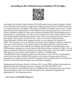 According to the National Cancer Institute (NCI) triple...
According to the National Cancer Institute (NCI) triple negative breast cancer is subtype of breast
cancer that lack estrogen receptors, progesterone receptors or large amounts of HER2/neu proteins.
It s commonly known as ER negative, PR negative and HER2/neu negative breast cancer (1). Due
to the aforementioned characteristic of triple negative breast cancerit is insensitive to most of the
effective therapies available for breast cancer treatment including HER2 directed therapy such as
trastuzumab (2). Chemotherapy is the only systemic treatment for Triple Negative Breast Cancer.
Even though standard chemotherapy regimens can be effective for patients in the early stages of
triple negative breast cancer, but patients with... Show more content on Helpwriting.net ...
Second generation Antibody drug conjugate consider as a new approach for treatments of
TNBC. The main idea is to use an antibody and cytotoxic agents together to produce a synergistic
effect and to ensure delivery of the cytotoxic agent to the target cell (6) Our main goal in this
research is to develop a novel antibody based therapy against LRP8. We hypothesis that an anti
LRP8 antibody conjugated to cytotoxic drug will lead toward effective therapy for TNBC. We will
perform experiments using flow cytometry and confocal microscopy to prove that LRP8 is suitable
ADC target. Two main factors will contribute to whether it is suitable target:
i.100,000 LPR8 receptors should be expressed on the surface of 18 20 cells line. Our hypothesis
is that will be more than 100,000 LPR8 receptors on the surface of breast cancer cell line. ii.
Internalization of antibody bound to LRP8 We hypothesis that the antibody bind to the LRP8 have
the ability to internalize and eventually causes cell death or apoptosis.
Background and Preliminary Results: In February 2013, an anti HER2 antibody trastuzumab was
approved by the FDA following the positive outcome of the Phase III EMILIA trial.
In this trial, Patients with HER2 (also known as ERBB2) positive metastatic breast cancer had an
improved median overall survival benefit compared to the combination of lapatinib and
capecitabine (6). This drug represents an
... Get more on HelpWriting.net ...
 
