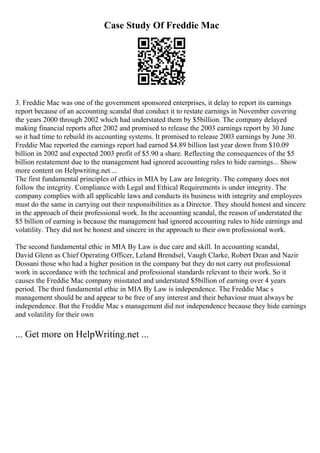 Case Study Of Freddie Mac
3. Freddie Mac was one of the government sponsored enterprises, it delay to report its earnings
report because of an accounting scandal that conduct it to restate earnings in November covering
the years 2000 through 2002 which had understated them by $5billion. The company delayed
making financial reports after 2002 and promised to release the 2003 earnings report by 30 June
so it had time to rebuild its accounting systems. It promised to release 2003 earnings by June 30.
Freddie Mac reported the earnings report had earned $4.89 billion last year down from $10.09
billion in 2002 and expected 2003 profit of $5.90 a share. Reflecting the consequences of the $5
billion restatement due to the management had ignored accounting rules to hide earnings... Show
more content on Helpwriting.net ...
The first fundamental principles of ethics in MIA by Law are Integrity. The company does not
follow the integrity. Compliance with Legal and Ethical Requirements is under integrity. The
company complies with all applicable laws and conducts its business with integrity and employees
must do the same in carrying out their responsibilities as a Director. They should honest and sincere
in the approach of their professional work. In the accounting scandal, the reason of understated the
$5 billion of earning is because the management had ignored accounting rules to hide earnings and
volatility. They did not be honest and sincere in the approach to their own professional work.
The second fundamental ethic in MIA By Law is due care and skill. In accounting scandal,
David Glenn as Chief Operating Officer, Leland Brendsel, Vaugh Clarke, Robert Dean and Nazir
Dossani those who had a higher position in the company but they do not carry out professional
work in accordance with the technical and professional standards relevant to their work. So it
causes the Freddie Mac company misstated and understated $5billion of earning over 4 years
period. The third fundamental ethic in MIA By Law is independence. The Freddie Mac s
management should be and appear to be free of any interest and their behaviour must always be
independence. But the Freddie Mac s management did not independence because they hide earnings
and volatility for their own
... Get more on HelpWriting.net ...
 
