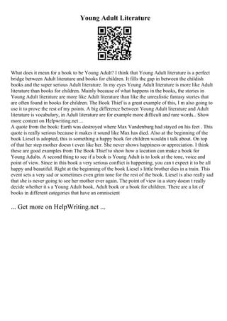Young Adult Literature
What does it mean for a book to be Young Adult? I think that Young Adult literature is a perfect
bridge between Adult literature and books for children. It fills the gap in between the childish
books and the super serious Adult literature. In my eyes Young Adult literature is more like Adult
literature than books for children. Mainly because of what happens in the books, the stories in
Young Adult literature are more like Adult literature than like the unrealistic fantasy stories that
are often found in books for children. The Book Thief is a great example of this, I m also going to
use it to prove the rest of my points. A big difference between Young Adult literature and Adult
literature is vocabulary, in Adult literature are for example more difficult and rare words... Show
more content on Helpwriting.net ...
A quote from the book: Earth was destroyed where Max Vandenburg had stayed on his feet . This
quote is really serious because it makes it sound like Max has died. Also at the beginning of the
book Liesel is adopted, this is something a happy book for children wouldn t talk about. On top
of that her step mother doesn t even like her. She never shows happiness or appreciation. I think
these are good examples from The Book Thief to show how a location can make a book for
Young Adults. A second thing to see if a book is Young Adult is to look at the tone, voice and
point of view. Since in this book a very serious conflict is happening, you can t expect it to be all
happy and beautiful. Right at the beginning of the book Liesel s little brother dies in a train. This
event sets a very sad or sometimes even grim tone for the rest of the book. Liesel is also really sad
that she is never going to see her mother ever again. The point of view in a story doesn t really
decide whether it s a Young Adult book, Adult book or a book for children. There are a lot of
books in different categories that have an omniscient
... Get more on HelpWriting.net ...
 