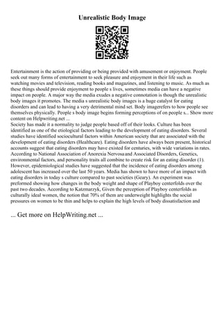 Unrealistic Body Image
Entertainment is the action of providing or being provided with amusement or enjoyment. People
seek out many forms of entertainment to seek pleasure and enjoyment in their life such as
watching movies and television, reading books and magazines, and listening to music. As much as
these things should provide enjoyment to people s lives, sometimes media can have a negative
impact on people. A major way the media exudes a negative connotation is though the unrealistic
body images it promotes. The media s unrealistic body images is a huge catalyst for eating
disorders and can lead to having a very detrimental mind set. Body imagerefers to how people see
themselves physically. People s body image begins forming perceptions of on people s... Show more
content on Helpwriting.net ...
Society has made it a normality to judge people based off of their looks. Culture has been
identified as one of the etiological factors leading to the development of eating disorders. Several
studies have identified sociocultural factors within American society that are associated with the
development of eating disorders (Healthcare). Eating disorders have always been present, historical
accounts suggest that eating disorders may have existed for centuries, with wide variations in rates.
According to National Association of Anorexia Nervosaand Associated Disorders, Genetics,
environmental factors, and personality traits all combine to create risk for an eating disorder (1).
However, epidemiological studies have suggested that the incidence of eating disorders among
adolescent has increased over the last 50 years. Media has shown to have more of an impact with
eating disorders in today s culture compared to past societies (Geary). An experiment was
preformed showing how changes in the body weight and shape of Playboy centerfolds over the
past two decades. According to Katzmarzyk, Given the perception of Playboy centerfolds as
culturally ideal women, the notion that 70% of them are underweight highlights the social
pressures on women to be thin and helps to explain the high levels of body dissatisfaction and
... Get more on HelpWriting.net ...
 