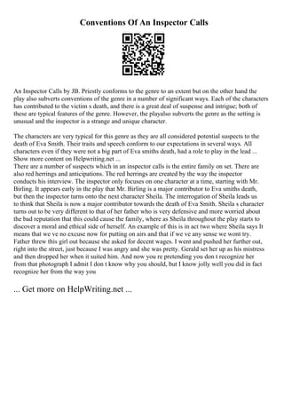 Conventions Of An Inspector Calls
An Inspector Calls by JB. Priestly conforms to the genre to an extent but on the other hand the
play also subverts conventions of the genre in a number of significant ways. Each of the characters
has contributed to the victim s death, and there is a great deal of suspense and intrigue; both of
these are typical features of the genre. However, the playalso subverts the genre as the setting is
unusual and the inspector is a strange and unique character.
The characters are very typical for this genre as they are all considered potential suspects to the
death of Eva Smith. Their traits and speech conform to our expectations in several ways. All
characters even if they were not a big part of Eva smiths death, had a role to play in the lead ...
Show more content on Helpwriting.net ...
There are a number of suspects which in an inspector calls is the entire family on set. There are
also red herrings and anticipations. The red herrings are created by the way the inspector
conducts his interview. The inspector only focuses on one character at a time, starting with Mr.
Birling. It appears early in the play that Mr. Birling is a major contributor to Eva smiths death,
but then the inspector turns onto the next character Sheila. The interrogation of Sheila leads us
to think that Sheila is now a major contributor towards the death of Eva Smith. Sheila s character
turns out to be very different to that of her father who is very defensive and more worried about
the bad reputation that this could cause the family, where as Sheila throughout the play starts to
discover a moral and ethical side of herself. An example of this is in act two where Sheila says It
means that we ve no excuse now for putting on airs and that if we ve any sense we wont try.
Father threw this girl out because she asked for decent wages. I went and pushed her further out,
right into the street, just because I was angry and she was pretty. Gerald set her up as his mistress
and then dropped her when it suited him. And now you re pretending you don t recognize her
from that photograph I admit I don t know why you should, but I know jolly well you did in fact
recognize her from the way you
... Get more on HelpWriting.net ...
 