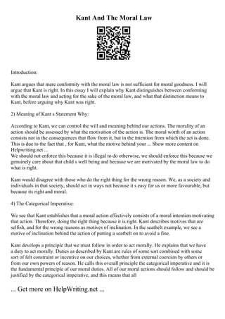 Kant And The Moral Law
Introduction:
Kant argues that mere conformity with the moral law is not sufficient for moral goodness. I will
argue that Kant is right. In this essay I will explain why Kant distinguishes between conforming
with the moral law and acting for the sake of the moral law, and what that distinction means to
Kant, before arguing why Kant was right.
2) Meaning of Kant s Statement Why:
According to Kant, we can control the will and meaning behind our actions. The morality of an
action should be assessed by what the motivation of the action is. The moral worth of an action
consists not in the consequences that flow from it, but in the intention from which the act is done.
This is due to the fact that , for Kant, what the motive behind your ... Show more content on
Helpwriting.net ...
We should not enforce this because it is illegal to do otherwise, we should enforce this because we
genuinely care about that child s well being and because we are motivated by the moral law to do
what is right.
Kant would disagree with those who do the right thing for the wrong reason. We, as a society and
individuals in that society, should act in ways not because it s easy for us or more favourable, but
because its right and moral.
4) The Categorical Imperative:
We see that Kant establishes that a moral action effectively consists of a moral intention motivating
that action. Therefore, doing the right thing because it is right. Kant describes motives that are
selfish, and for the wrong reasons as motives of inclination. In the seatbelt example, we see a
motive of inclination behind the action of putting a seatbelt on to avoid a fine.
Kant develops a principle that we must follow in order to act morally. He explains that we have
a duty to act morally. Duties as described by Kant are rules of some sort combined with some
sort of felt constraint or incentive on our choices, whether from external coercion by others or
from our own powers of reason. He calls this overall principle the categorical imperative and it is
the fundamental principle of our moral duties. All of our moral actions should follow and should be
justified by the categorical imperative, and this means that all
... Get more on HelpWriting.net ...
 