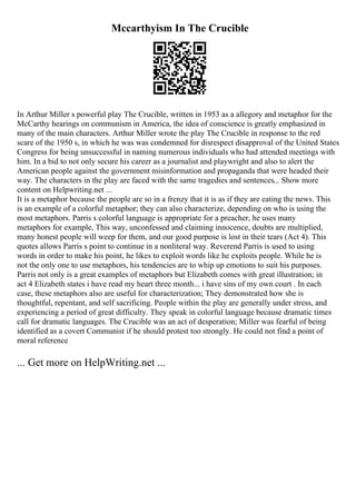 Mccarthyism In The Crucible
In Arthur Miller s powerful play The Crucible, written in 1953 as a allegory and metaphor for the
McCarthy hearings on communism in America, the idea of conscience is greatly emphasized in
many of the main characters. Arthur Miller wrote the play The Crucible in response to the red
scare of the 1950 s, in which he was was condemned for disrespect disapproval of the United States
Congress for being unsuccessful in naming numerous individuals who had attended meetings with
him. In a bid to not only secure his career as a journalist and playwright and also to alert the
American people against the government misinformation and propaganda that were headed their
way. The characters in the play are faced with the same tragedies and sentences... Show more
content on Helpwriting.net ...
It is a metaphor because the people are so in a frenzy that it is as if they are eating the news. This
is an example of a colorful metaphor; they can also characterize, depending on who is using the
most metaphors. Parris s colorful language is appropriate for a preacher, he uses many
metaphors for example, This way, unconfessed and claiming innocence, doubts are multiplied,
many honest people will weep for them, and our good purpose is lost in their tears (Act 4). This
quotes allows Parris s point to continue in a nonliteral way. Reverend Parris is used to using
words in order to make his point, he likes to exploit words like he exploits people. While he is
not the only one to use metaphors, his tendencies are to whip up emotions to suit his purposes.
Parris not only is a great examples of metaphors but Elizabeth comes with great illustration; in
act 4 Elizabeth states i have read my heart three month... i have sins of my own court . In each
case, these metaphors also are useful for characterization; They demonstrated how she is
thoughtful, repentant, and self sacrificing. People within the play are generally under stress, and
experiencing a period of great difficulty. They speak in colorful language because dramatic times
call for dramatic languages. The Crucible was an act of desperation; Miller was fearful of being
identified as a covert Communist if he should protest too strongly. He could not find a point of
moral reference
... Get more on HelpWriting.net ...
 