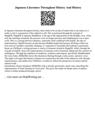 Japanese Literature Throughout History And History
In Japanese literature throughout history, there tends to be an idea of nature that is not nature as it
really is, but is a projection of the subjective self. This is portrayed through the concept of
MappЕЌ. MappЕЌ in Japanese Buddhism, is the age of the degeneration of the Buddha s law, when
only the teachings remained, the practices were no longer pursued, and enlightenment was a mere
word. This is a concept that has substance, especially when combined with mujЕЌ, the idea of
impermanence. MujЕЌ became an idea because Buddha taught that because all things within our
lives and our worldare constantly changing, it s important to remember that nothing is permanent.
Kamo no ChЕЌmei s writing presents a variety of elements related to MappЕЌ, which, through the
concept of mujЕЌ, shows the impermanence of natureas well as humanity fading into the vastness of
nothingness. Through the traditions of simplicity, isolation, and religion, specifically Buddhismand
the Lotus Sutra, HЕЌjЕЌki shows this disastrous fleeting through a calm, poetic, narrative voice.
This paper will argue that themes of nature are connected to the idea of the subjective self, through
impermanence, and studies how ChЕЌmei s worldview affects his perspective on nature and the
natural world.
Immediately, Kamo introduces HЕЌjЕЌki with a smooth, pessimistic, poetic tone, describing the
impermanence of foam floating in a river pool. This gives the reader an abrupt sense of sadness
which is further produced through a direct
... Get more on HelpWriting.net ...
 