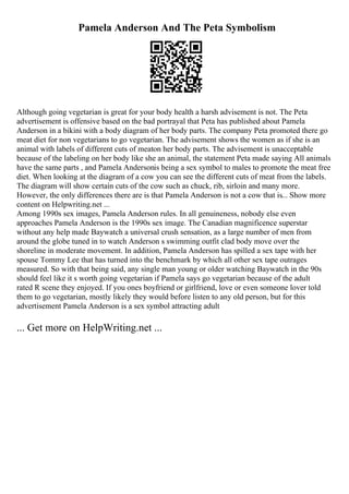 Pamela Anderson And The Peta Symbolism
Although going vegetarian is great for your body health a harsh advisement is not. The Peta
advertisement is offensive based on the bad portrayal that Peta has published about Pamela
Anderson in a bikini with a body diagram of her body parts. The company Peta promoted there go
meat diet for non vegetarians to go vegetarian. The advisement shows the women as if she is an
animal with labels of different cuts of meaton her body parts. The advisement is unacceptable
because of the labeling on her body like she an animal, the statement Peta made saying All animals
have the same parts , and Pamela Andersonis being a sex symbol to males to promote the meat free
diet. When looking at the diagram of a cow you can see the different cuts of meat from the labels.
The diagram will show certain cuts of the cow such as chuck, rib, sirloin and many more.
However, the only differences there are is that Pamela Anderson is not a cow that is... Show more
content on Helpwriting.net ...
Among 1990s sex images, Pamela Anderson rules. In all genuineness, nobody else even
approaches Pamela Anderson is the 1990s sex image. The Canadian magnificence superstar
without any help made Baywatch a universal crush sensation, as a large number of men from
around the globe tuned in to watch Anderson s swimming outfit clad body move over the
shoreline in moderate movement. In addition, Pamela Anderson has spilled a sex tape with her
spouse Tommy Lee that has turned into the benchmark by which all other sex tape outrages
measured. So with that being said, any single man young or older watching Baywatch in the 90s
should feel like it s worth going vegetarian if Pamela says go vegetarian because of the adult
rated R scene they enjoyed. If you ones boyfriend or girlfriend, love or even someone lover told
them to go vegetarian, mostly likely they would before listen to any old person, but for this
advertisement Pamela Anderson is a sex symbol attracting adult
... Get more on HelpWriting.net ...
 