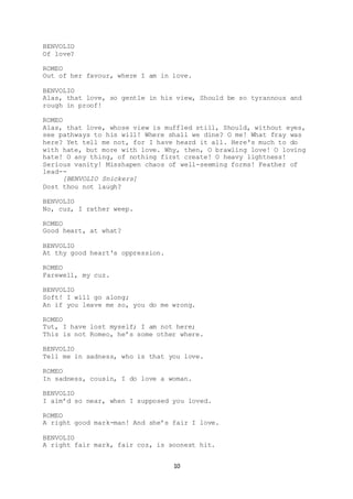 10
BENVOLIO
Of love?
ROMEO
Out of her favour, where I am in love.
BENVOLIO
Alas, that love, so gentle in his view, Should be so tyrannous and
rough in proof!
ROMEO
Alas, that love, whose view is muffled still, Should, without eyes,
see pathways to his will! Where shall we dine? O me! What fray was
here? Yet tell me not, for I have heard it all. Here's much to do
with hate, but more with love. Why, then, O brawling love! O loving
hate! O any thing, of nothing first create! O heavy lightness!
Serious vanity! Misshapen chaos of well-seeming forms! Feather of
lead--
[BENVOLIO Snickers]
Dost thou not laugh?
BENVOLIO
No, cuz, I rather weep.
ROMEO
Good heart, at what?
BENVOLIO
At thy good heart's oppression.
ROMEO
Farewell, my cuz.
BENVOLIO
Soft! I will go along;
An if you leave me so, you do me wrong.
ROMEO
Tut, I have lost myself; I am not here;
This is not Romeo, he’s some other where.
BENVOLIO
Tell me in sadness, who is that you love.
ROMEO
In sadness, cousin, I do love a woman.
BENVOLIO
I aim’d so near, when I supposed you loved.
ROMEO
A right good mark-man! And she’s fair I love.
BENVOLIO
A right fair mark, fair coz, is soonest hit.
 