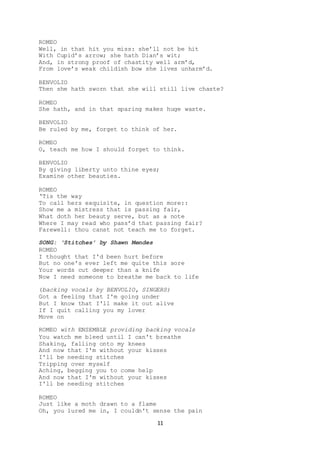 11
ROMEO
Well, in that hit you miss: she’ll not be hit
With Cupid’s arrow; she hath Dian’s wit;
And, in strong proof of chastity well arm’d,
From love’s weak childish bow she lives unharm’d.
BENVOLIO
Then she hath sworn that she will still live chaste?
ROMEO
She hath, and in that sparing makes huge waste.
BENVOLIO
Be ruled by me, forget to think of her.
ROMEO
O, teach me how I should forget to think.
BENVOLIO
By giving liberty unto thine eyes;
Examine other beauties.
ROMEO
‘Tis the way
To call hers exquisite, in question more::
Show me a mistress that is passing fair,
What doth her beauty serve, but as a note
Where I may read who pass’d that passing fair?
Farewell: thou canst not teach me to forget.
SONG: ‘Stitches’ by Shawn Mendes
ROMEO
I thought that I'd been hurt before
But no one's ever left me quite this sore
Your words cut deeper than a knife
Now I need someone to breathe me back to life
(backing vocals by BENVOLIO, SINGERS)
Got a feeling that I'm going under
But I know that I'll make it out alive
If I quit calling you my lover
Move on
ROMEO with ENSEMBLE providing backing vocals
You watch me bleed until I can't breathe
Shaking, falling onto my knees
And now that I'm without your kisses
I'll be needing stitches
Tripping over myself
Aching, begging you to come help
And now that I'm without your kisses
I'll be needing stitches
ROMEO
Just like a moth drawn to a flame
Oh, you lured me in, I couldn't sense the pain
 