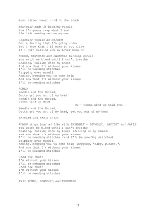 12
Your bitter heart cold to the touch
BENVOLIO adds in backing vocals
Now I'm gonna reap what I sow
I'm left seeing red on my own
(backing vocals as before)
Got a feeling that I'm going under
But I know that I'll make it out alive
If I quit calling you my lover move on
ROMEO, BENVOLIO and ENSEMBLE backing vocals
You watch me bleed until I can't breathe
Shaking, falling onto my knees
And now that I'm without your kisses
I'll be needing stitches
Tripping over myself,
Aching, begging you to come help
And now that I'm without your kisses
I'll be needing stitches
ROMEO
Needle and the thread,
Gotta get you out of my head
Needle and the thread,
Gonna wind up dead
BV –(Gonna wind up dead etc.)
Needle and the thread,
Gotta get you out of my head, get you out of my head
CAPULET and PARIS enter
ROMEO sings lead ad libs with ENSEMBLE + BENVOLIO, CAPULET and PARIS
You watch me bleed until I can't breathe
Shaking, falling onto my knees (falling on my knees)
And now that I'm without your kisses
I'll be needing stitches (and I'll be needing stitches)
Tripping over myself,
Aching, begging you to come help (begging, "Baby, please.")
And now that I'm without your kisses
I'll be needing stitches
(And now that)
I'm without your kisses
I'll be needing stitches
(And now that)
I'm without your kisses
I'll be needing stitches
Exit ROMEO, BENVOLIO and ENSEMBLE
 