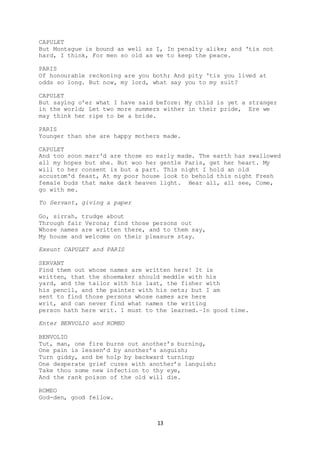 13
CAPULET
But Montague is bound as well as I, In penalty alike; and 'tis not
hard, I think, For men so old as we to keep the peace.
PARIS
Of honourable reckoning are you both; And pity 'tis you lived at
odds so long. But now, my lord, what say you to my suit?
CAPULET
But saying o'er what I have said before: My child is yet a stranger
in the world; Let two more summers wither in their pride, Ere we
may think her ripe to be a bride.
PARIS
Younger than she are happy mothers made.
CAPULET
And too soon marr'd are those so early made. The earth has swallowed
all my hopes but she. But woo her gentle Paris, get her heart. My
will to her consent is but a part. This night I hold an old
accustom'd feast, At my poor house look to behold this night Fresh
female buds that make dark heaven light. Hear all, all see, Come,
go with me.
To Servant, giving a paper
Go, sirrah, trudge about
Through fair Verona; find those persons out
Whose names are written there, and to them say,
My house and welcome on their pleasure stay.
Exeunt CAPULET and PARIS
SERVANT
Find them out whose names are written here! It is
written, that the shoemaker should meddle with his
yard, and the tailor with his last, the fisher with
his pencil, and the painter with his nets; but I am
sent to find those persons whose names are here
writ, and can never find what names the writing
person hath here writ. I must to the learned.–In good time.
Enter BENVOLIO and ROMEO
BENVOLIO
Tut, man, one fire burns out another’s burning,
One pain is lessen’d by another’s anguish;
Turn giddy, and be holp by backward turning;
One desperate grief cures with another’s languish:
Take thou some new infection to thy eye,
And the rank poison of the old will die.
ROMEO
God-den, good fellow.
 