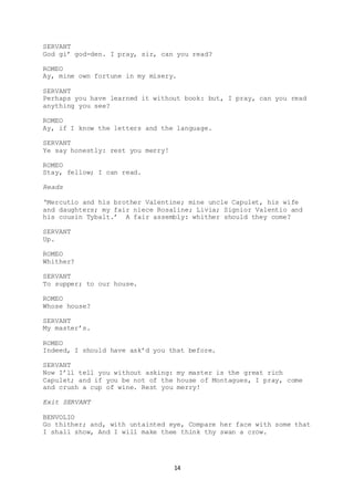14
SERVANT
God gi’ god-den. I pray, sir, can you read?
ROMEO
Ay, mine own fortune in my misery.
SERVANT
Perhaps you have learned it without book: but, I pray, can you read
anything you see?
ROMEO
Ay, if I know the letters and the language.
SERVANT
Ye say honestly: rest you merry!
ROMEO
Stay, fellow; I can read.
Reads
‘Mercutio and his brother Valentine; mine uncle Capulet, his wife
and daughters; my fair niece Rosaline; Livia; Signior Valentio and
his cousin Tybalt.’ A fair assembly: whither should they come?
SERVANT
Up.
ROMEO
Whither?
SERVANT
To supper; to our house.
ROMEO
Whose house?
SERVANT
My master’s.
ROMEO
Indeed, I should have ask’d you that before.
SERVANT
Now I’ll tell you without asking: my master is the great rich
Capulet; and if you be not of the house of Montagues, I pray, come
and crush a cup of wine. Rest you merry!
Exit SERVANT
BENVOLIO
Go thither; and, with untainted eye, Compare her face with some that
I shall show, And I will make thee think thy swan a crow.
 