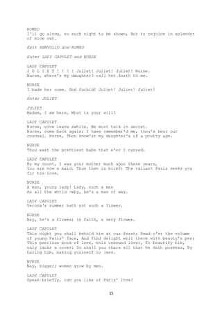 15
ROMEO
I'll go along, no such sight to be shown, But to rejoice in splendor
of mine own.
Exit BENVOLIO and ROMEO
Enter LADY CAPULET and NURSE
LADY CAPULET
J U L I E T ! ! ! ! Juliet! Juliet! Juliet! Nurse.
Nurse, where's my daughter? call her forth to me.
NURSE
I bade her come. God forbid! Juliet! Juliet! Juliet!
Enter JULIET
JULIET
Madam, I am here. What is your will?
LADY CAPULET
Nurse, give leave awhile, We must talk in secret.
Nurse, come back again; I have remember'd me, thou's hear our
counsel. Nurse, Thou know'st my daughter's of a pretty age.
NURSE
Thou wast the prettiest babe that e'er I nursed.
LADY CAPULET
By my count, I was your mother much upon these years,
You are now a maid. Thus then in brief: The valiant Paris seeks you
for his love.
NURSE
A man, young lady! Lady, such a man
As all the world -why, he's a man of wax.
LADY CAPULET
Verona's summer hath not such a flower.
NURSE
Nay, he's a flower; in faith, a very flower.
LADY CAPULET
This night you shall behold him at our feast; Read o'er the volume
of young Paris' face, And find delight writ there with beauty's pen;
This precious book of love, this unbound lover, To beautify him,
only lacks a cover: So shall you share all that he doth possess, By
having him, making yourself no less.
NURSE
Nay, bigger; women grow by men.
LADY CAPULET
Speak briefly, can you like of Paris' love?
 