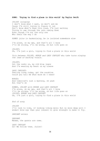 16
SONG: ‘Trying to find a place in this world’ by Taylor Swift
JULIET (singing)
I don't know what I want, so don't ask me
Cause I'm still trying to figure it out
Don't know what's down this road, I'm just walking
Trying to see through the rain coming down
Even though I'm not the only one
Who feels the way I do
ROMEO joins in harmonising, he is isolated somewhere else
I'm alone, on my own, and that's all I know
I'll be strong, I'll be wrong, oh but life goes on
JULIET:
Oh, I'm just a girl, trying to find a place in this world
Trio between JULIET, NURSE and LADY CAPULET who take turns singing
the lead of backing vocals.
JULIET:
Got the radio on, my old blue jeans
And I'm wearing my heart on my sleeve
LADY CAPULET:
Feeling lucky today, got the sunshine
Could you tell me what more do I need?
NURSE:
And tomorrow's just a mystery, oh yeah
But that's ok
ROMEO, JULIET with NURSE and LADY CAPULET
I'm alone, on my own, and that's all I know
I'll be strong, I'll be wrong, oh but life goes on
JULIET, NURSE and LADY CAPULET
Oh, I'm just a girl, trying to find a place in this world
End of song
JULIET
I'll look to like, if looking liking move: But no more deep will I
endart mine eye than your consent to give strength to make it fly.
SERVANT enters
SERVANT
Madam, the guests are come.
LADY CAPULET
Go! We follow thee. Juliet!
 