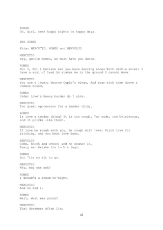 17
NURSE
Go, girl, seek happy nights to happy days.
END SCENE
Enter MERCUTIO, ROMEO and BENVOLIO
MERCUTIO
Nay, gentle Romeo, we must have you dance.
ROMEO
Not I, Not I believe me: you have dancing shoes With nimble soles: I
have a soul of lead So stakes me to the ground I cannot move
MERCUTIO
You are a lover; borrow Cupid's wings, And soar with them above a
common bound.
ROMEO
Under love's heavy burden do I sink.
MERCUTIO
Too great oppression for a tender thing.
ROMEO
Is love a tender thing? It is too rough, Too rude, too boisterous,
and it pricks like thorn.
MERCUTIO
If love be rough with you, be rough with love; Prick love for
pricking, and you beat love down.
BENVOLIO
Come, knock and enter; and no sooner in,
Every man betake him to his legs.
ROMEO
But 'tis no wit to go.
MERCUTIO
Why, may one ask?
ROMEO
I dream'd a dream to-night.
MERCUTIO
And so did I.
ROMEO
Well, what was yours?
MERCUTIO
That dreamers often lie.
 