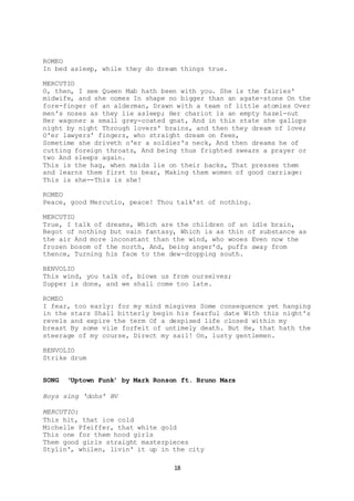 18
ROMEO
In bed asleep, while they do dream things true.
MERCUTIO
O, then, I see Queen Mab hath been with you. She is the fairies'
midwife, and she comes In shape no bigger than an agate-stone On the
fore-finger of an alderman, Drawn with a team of little atomies Over
men's noses as they lie asleep; Her chariot is an empty hazel-nut
Her wagoner a small grey-coated gnat, And in this state she gallops
night by night Through lovers' brains, and then they dream of love;
O'er lawyers' fingers, who straight dream on fees,
Sometime she driveth o'er a soldier's neck, And then dreams he of
cutting foreign throats, And being thus frighted swears a prayer or
two And sleeps again.
This is the hag, when maids lie on their backs, That presses them
and learns them first to bear, Making them women of good carriage:
This is she--This is she!
ROMEO
Peace, good Mercutio, peace! Thou talk'st of nothing.
MERCUTIO
True, I talk of dreams, Which are the children of an idle brain,
Begot of nothing but vain fantasy, Which is as thin of substance as
the air And more inconstant than the wind, who wooes Even now the
frozen bosom of the north, And, being anger'd, puffs away from
thence, Turning his face to the dew-dropping south.
BENVOLIO
This wind, you talk of, blows us from ourselves;
Supper is done, and we shall come too late.
ROMEO
I fear, too early: for my mind misgives Some consequence yet hanging
in the stars Shall bitterly begin his fearful date With this night's
revels and expire the term Of a despised life closed within my
breast By some vile forfeit of untimely death. But He, that hath the
steerage of my course, Direct my sail! On, lusty gentlemen.
BENVOLIO
Strike drum
SONG ‘Uptown Funk’ by Mark Ronson ft. Bruno Mars
Boys sing ‘dohs’ BV
MERCUTIO:
This hit, that ice cold
Michelle Pfeiffer, that white gold
This one for them hood girls
Them good girls straight masterpieces
Stylin', whilen, livin' it up in the city
 