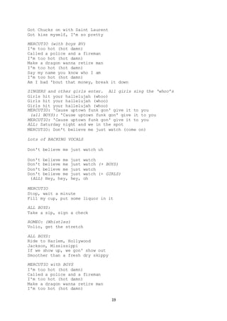 19
Got Chucks on with Saint Laurent
Got kiss myself, I'm so pretty
MERCUTIO (with boys BV)
I'm too hot (hot damn)
Called a police and a fireman
I'm too hot (hot damn)
Make a dragon wanna retire man
I'm too hot (hot damn)
Say my name you know who I am
I'm too hot (hot damn)
Am I bad 'bout that money, break it down
SINGERS and other girls enter. All girls sing the ‘whoo’s
Girls hit your hallelujah (whoo)
Girls hit your hallelujah (whoo)
Girls hit your hallelujah (whoo)
MERCUTIO: 'Cause uptown funk gon' give it to you
(all BOYS): 'Cause uptown funk gon' give it to you
MERCUTIO: 'Cause uptown funk gon' give it to you
ALL: Saturday night and we in the spot
MERCUTIO: Don't believe me just watch (come on)
Lots of BACKING VOCALS
Don't believe me just watch uh
Don't believe me just watch
Don't believe me just watch (+ BOYS)
Don't believe me just watch
Don't believe me just watch (+ GIRLS)
(ALL) Hey, hey, hey, oh
MERCUTIO
Stop, wait a minute
Fill my cup, put some liquor in it
ALL BOYS:
Take a sip, sign a check
ROMEO: (Whistles)
Volio, get the stretch
ALL BOYS:
Ride to Harlem, Hollywood
Jackson, Mississippi
If we show up, we gon' show out
Smoother than a fresh dry skippy
MERCUTIO with BOYS
I'm too hot (hot damn)
Called a police and a fireman
I'm too hot (hot damn)
Make a dragon wanna retire man
I'm too hot (hot damn)
 