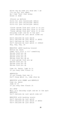 20
Bitch say my name you know who I am
I'm too hot (hot damn)
Am I bad 'bout that money
Break it down
(Vocals as before)
Girls hit your hallelujah (whoo)
Girls hit your hallelujah (whoo)
Girls hit your hallelujah (whoo)
'Cause uptown funk gon' give it to you
'Cause uptown funk gon' give it to you
'Cause uptown funk gon' give it to you
Saturday night and we in the spot
Don't believe me just watch (come on)
Don't believe me just watch
Don't believe me just watch (+ BOYS)
Don't believe me just watch
Don't believe me just watch (+ GIRLS)
Hey, hey, hey, oh
MERCUTIO (BOYS backing vocals)
Before we leave
Lemmi tell y'all a lil' something
Uptown funk you up
Uptown funk you up
Uptown funk you up
Uptown funk you up uh
I said uptown funk you up
Uptown funk you up
Uptown funk you up
Uptown funk you up
Come on, dance, jump on it
If you sexy then flaunt it
BENVOLIO:
If you freaky then own it
Don't brag about it, come show me
MERCUTIO with ROMEO and BENVOLIO
Come on, dance
Jump on it
If you sexy then flaunt it
All BOYS
Well it's Saturday night and we in the spot
MERCUTIO
Don't believe me just watch come on!
MERCUTIO with backing vocals
Don't believe me just watch
Don't believe me just watch (+ BOYS)
Don't believe me just watch
 