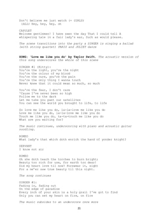 21
Don't believe me just watch (+ GIRLS)
(ALL) Hey, hey, hey, oh
CAPULET
Welcome gentlemen! I have seen the day That I could tell A
whispering tale in a fair lady's ear, Such as would please.
The scene transitions into the party a SINGER is singing a ballad
(with string quartet) PARIS and JULIET dance
SONG: ‘Love me like you do’ by Taylor Swift. The acoustic version of
this song underscores the whole of this scene
SINGER #1 (Kitty):
You're the light, you're the night
You're the colour of my blood
You're the cure, you're the pain
You're the only thing I wanna touch
Never knew that it could mean so much, so much
You're the fear, I don't care
'Cause I've never been so high
Follow me to the dark
Let me take you past our satellites
You can see the world you brought to life, to life
So love me like you do, la-la-love me like you do
Love me like you do, la-la-love me like you do
Touch me like you do, ta-ta-touch me like you do
What are you waiting for?
The music continues, underscoring with piano and acoustic guitar
noodling.
ROMEO
What lady’s that which doth enrich the hand of yonder knight?
SERVANT
I know not sir
ROMEO
Oh she doth teach the torches to burn bright;
Beauty too rich for use, for earth too dear!
Did my heart love til now? Forswear it, sight
For a ne’er saw true beauty til this night.
The song continues
SINGER #1:
Fading in, fading out
On the edge of paradise
Every inch of your skin is a holy grail I've got to find
Only you can set my heart on fire, on fire
The music subsides to an underscore once more
 
