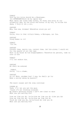 22
TYBALT
This by his voice should be a Mountague.
(to ATTENDANT)Fetch me my rapier boy
What dares the slave Come hither, To fleer and scorn at our
solemnity? Now, by the stock and honour of my kin, To strike him
dead, I hold it not a sin.
CAPULET
Why, how now, kinsman! Wherefore storm you so?
TYBALT
Uncle, this is that villain Romeo, a Montague, our foe.
CAPULET
Young Romeo is it?
TYBALT
'Tis he.
CAPULET
Content thee, gentle cuz, content thee. Let him alone; I would not
for the wealth of all the town
Here in my house do him disparagement: Therefore be patient, take no
note of him
TYBALT
I'll not endure him.
CAPULET
He shall be endured
TYBALT
Uncle, 'tis a shame.
CAPULET
Go to! What, goodman boy! I say, he shall: go to;
Make a mutiny among my guests?!
The music surges and the song continues
SINGER #1
Yeah, I'll let you set the pace
'Cause I'm not thinking straight
My head's spinning around I can't see clear no more
What are you waiting for?
Love me like you do, la-la-love me like you do (like you do)
Love me like you do, la-la-love me like you do
Touch me like you do, ta-ta-touch me like you do
What are you waiting for?
 