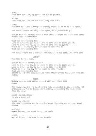 24
ROMEO
Thus from my lips, by yours, my sin is purged.
JULIET
Then have my lips the sin that they have took.
ROMEO
Sin from my lips? O trespass sweetly urged! Give me my sin again.
The music surges and they kiss again, more passionately.
SINGER #1 with backing vocals from other SINGERS and also some other
mic-ed female characters.
What are you waiting for?
Love me like you do, la-la-love me like you do (like you do)
Love me like you do, la-la-love me like you do (yeah)
Touch me like you do, ta-ta-touch me like you do
What are you waiting for?
The music vamps for a moment, resuming straight after JULIET’s line
JULIET
You kiss by the book.
SINGER #1 with backing vocals
Love me like you do, la-la-love me like you do (like you do)
Love me like you do, la-la-love me like you do (oh)
Touch me like you do, ta-ta-touch me like you do
What are you waiting for?
SINGER #1 ad libs over closing notes NURSE speaks her lines over the
outro.
NURSE
Madam, your mother craves a word with you. Come lets
away.
The music changes – a held string note suspended in the silence. It
gradually shifts to become more solemn, resembling the underscore
from the film
ROMEO (to MERCUTIO)
Is she a Capulet?
NURSE (to JULIET)
His name is Romeo, and he's a Montague; The only son of your great
enemy.
MERCUTIO
Away, begone; the sport is at the best.
ROMEO
Ay, so I fear; the more is my unrest.
 