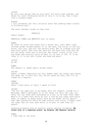 25
JULIET
My only love sprung from my only hate! Too early seen unknown, and
known too late! Prodigious birth of love it is to me, That I must
love a loathed enemy.
TYBALT
I will withdraw: but this intrusion shall Now seeming sweet convert
to bitterous gall.
The music becomes louder as they flee
BENVOLIO
Romeo! Romeo!
BENVOLIO, ROMEO and MERCUTIO exit in chaos.
ROMEO
He jests at scars that never felt a wound. But, soft! What light
through yonder window breaks? It is the east, and Juliet is the sun.
Arise, fair sun, and kill the envious moon, Who is already sick and
pale with grief, That thou her maid art far more fair than she: Be
not her maid, since she is envious; Her vestal livery is but sick
and green And none but fools do wear it; oh cast it off. It is my
lady, O, it is my love! O,that she knew she were!
JULIET
Ay me!
ROMEO
She speaks: O, speak again, bright angel!
JULIET
Romeo, O Romeo! Wherefore art thou Romeo? Deny thy father and refuse
thy name; Or, if thou wilt not, be but sworn my love, And I'll no
longer be a Capulet.
ROMEO
[Aside]
Shall I hear more, or shall I speak at this?
JULIET
'Tis but thy name that is my enemy; Thou art thyself, though not a
Montague. What's Montague? It is nor hand, nor foot, Nor arm, nor
face, nor any other part belonging to a man. O, be some other name!
What's in a name? That which we call a rose By any other word would
smell as sweet; So Romeo would, were he not Romeo call'd, Retain
that dear perfection which he owes without that title. O Romeo, doff
thy name, And for that name which is no part of thee Take all
myself.
Underscore begins with an acoustic guitar quietly strumming ‘We
found love in a hopeless place’ by Rihanna (Ed Sheeran version)
ROMEO
I take thee at thy word.
 