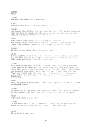 26
JULIET
Ahhh!
JULIET
Art thou not Romeo and a Montague?
ROMEO
Neither, fair maid, if either thee dislike.
JULIET
How camest thou hither, tell me, and wherefore? The garden walls are
high and hard to climb, And the place death, considering who thou
art, If any of my kinsmen find thee here.
ROMEO
With love's light wings did I o'er-perch these walls;
For stony limits cannot hold love out, And what love can do that
dares love attempt; Therefore thy kinsmen are no let to me.
JULIET
If they do see thee, they will murder thee.
ROMEO
I have night's cloak to hide me from their eyes, And but thou love
me, let them find me here: My life were better ended by their hate,
Than death prorogued, wanting of thy love.
JULIET
Thou know'st the mask of night is on my face, Else would a maiden
blush bepaint my cheek For that which thou hast heard me speak to-
night Fain would I dwell on form, fain, fain deny What I have spoke:
but farewell compliment! Dost thou love me? I know thou wilt say
'Ay,' And I will take thy word: yet if thou swear'st, Thou mayst
prove false. O gentle Romeo, If thou dost love, pronounce it
faithfully.
ROMEO
Lady, by yonder blessed moon I swear That tips with silver all these
fruit-tree tops--
JULIET
O, swear not by the moon, the inconstant moon, That monthly changes
in her circled orb, Lest that thy love prove likewise variable.
ROMEO
Well what shall I swear by?
JULIET
Do not swear at all; Or, if thou wilt, swear by thy gracious self,
Which is the god of my idolatry, And I'll believe thee.
ROMEO
If my heart's dear love--
 