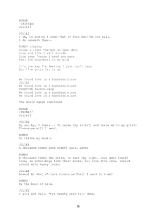 28
NURSE
[Within]
Juliet!
JULIET
I uh, by and by I come--But if thou mean'st not well,
I do beseech thee--
ROMEO singing
Shine a light through an open door
Love and life I will divide
Turn away 'cause I need you more
Feel the heartbeat in my mind
It’s the way I’m feeling I just can’t deny
But I’ve gotta let it go
We found love in a hopeless place
JULIET
We found love in a hopeless place
TOGETHER harmonising
We found love in a hopeless place
We found love in a hopeless place
The music again continues
NURSE
[Within]
Juliet!
JULIET
By and by, I come: -- To cease thy strief, and leave me to my grief:
To-morrow will I send.
ROMEO
So thrive my soul--
JULIET
A thousand times good night! Exit, above
ROMEO
A thousand times the worse, to want thy light. Love goes toward
love, as schoolboys from their books, But love from love, toward
school with heavy looks.
JULIET
Romeo! At what o'clock to-morrow Shall I send to thee?
ROMEO
By the hour of nine.
JULIET
I will not fail: 'tis twenty year till then.
 
