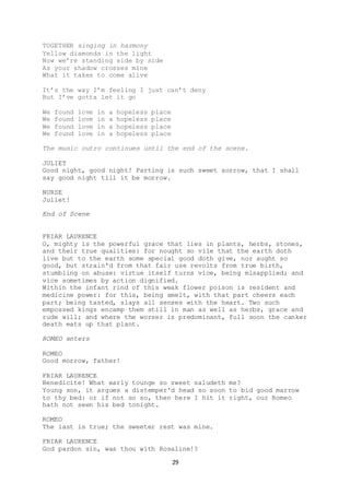 29
TOGETHER singing in harmony
Yellow diamonds in the light
Now we’re standing side by side
As your shadow crosses mine
What it takes to come alive
It’s the way I’m feeling I just can’t deny
But I’ve gotta let it go
We found love in a hopeless place
We found love in a hopeless place
We found love in a hopeless place
We found love in a hopeless place
The music outro continues until the end of the scene.
JULIET
Good night, good night! Parting is such sweet sorrow, that I shall
say good night till it be morrow.
NURSE
Juliet!
End of Scene
FRIAR LAURENCE
O, mighty is the powerful grace that lies in plants, herbs, stones,
and their true qualities: for nought so vile that the earth doth
live but to the earth some special good doth give, nor aught so
good, but strain'd from that fair use revolts from true birth,
stumbling on abuse: virtue itself turns vice, being misapplied; and
vice sometimes by action dignified.
Within the infant rind of this weak flower poison is resident and
medicine power: for this, being smelt, with that part cheers each
part; being tasted, slays all senses with the heart. Two such
empossed kings encamp them still in man as well as herbs, grace and
rude will; and where the worser is predominant, full soon the canker
death eats up that plant.
ROMEO enters
ROMEO
Good morrow, father!
FRIAR LAURENCE
Benedicite! What early tounge so sweet saludeth me?
Young son, it argues a distemper'd head so soon to bid good marrow
to thy bed: or if not so so, then here I hit it right, our Romeo
hath not seen his bed tonight.
ROMEO
The last is true; the sweeter rest was mine.
FRIAR LAURENCE
God pardon sin, was thou with Rosaline!?
 