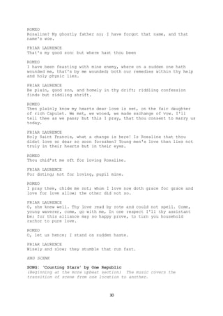 30
ROMEO
Rosaline? My ghostly father no; I have forgot that name, and that
name's woe.
FRIAR LAURENCE
That's my good son: but where hast thou been
ROMEO
I have been feasting with mine enemy, where on a sudden one hath
wounded me, that's by me wounded; both our remedies within thy help
and holy physic lies.
FRIAR LAURENCE
Be plain, good son, and homely in thy drift; riddling confession
finds but riddling shrift.
ROMEO
Then plainly know my hearts dear love is set, on the fair daughter
of rich Capulet. We met, we wooed, we made exchange of vow. I'll
tell thee as we pass; but this I pray, that thou consent to marry us
today.
FRIAR LAURENCE
Holy Saint Francis, what a change is here! Is Rosaline that thou
didst love so dear so soon forsaken? Young men's love then lies not
truly in their hearts but in their eyes.
ROMEO
Thou chid'st me oft for loving Rosaline.
FRIAR LAURENCE
For doting; not for loving, pupil mine.
ROMEO
I pray thee, chide me not; whom I love now doth grace for grace and
love for love allow; the other did not so.
FRIAR LAURENCE
O, she knew well. Thy love read by rote and could not spell. Come,
young waverer, come, go with me, In one respect I'll thy assistant
be; for this alliance may so happy prove, to turn you household
rachor to pure love.
ROMEO
O, let us hence; I stand on sudden haste.
FRIAR LAURENCE
Wisely and slow; they stumble that run fast.
END SCENE
SONG: ‘Counting Stars’ by One Republic
(Beginning at the more upbeat section) The music covers the
transition of scene from one location to another.
 