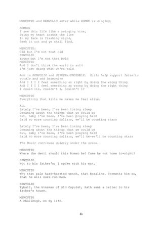 31
MERCUTIO and BENVOLIO enter while ROMEO is singing.
ROMEO:
I see this life like a swinging vine,
Swing my heart across the line
In my face is flashing signs,
Seek it out and ye shall find.
MERCUTIO:
Old but I'm not that old
BENVOLIO
Young but I'm not that bold
MERCUTIO
And I don't think the world is sold
I'm just doing what we're told
Add in BENVOLIO and SINGERs/EMSEMBLE. Girls help support falsetto
vocals and add harmonies
And I I I I feel something so right by doing the wrong thing
And I I I I feel something so wrong by doing the right thing
I could lie, couldn't I, couldn't I?
MERCUTIO
Everything that kills me makes me feel alive.
ALL
Lately I've been, I've been losing sleep
Dreaming about the things that we could be
But, baby I've been, I've been praying hard
Said no more counting dollars, we'll be counting stars
Lately I've been, I've been losing sleep
Dreaming about the things that we could be
But, baby I've been, I've been praying hard
Said no more counting dollars, we'll be-we'll be counting stars
The Music continues quietly under the scene.
MERCUTIO
Where the devil should this Romeo be? Came he not home to-night?
BENVOLIO
Not to his father's; I spoke with his man.
MERCUTIO
Why that pale hard-hearted wench, that Rosaline. Torments him so,
that he will sure run mad.
BENVOLIO
Tybalt, the kinsman of old Capulet, Hath sent a letter to his
father's house.
MERCUTIO
A challenge, on my life.
 