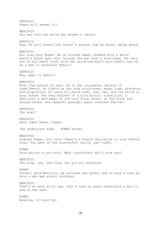 32
BENVOLIO
Romeo will answer it?
MERCUTIO
Any man that can write may answer a letter.
BENVOLIO
Nay, he will answer the letter's master, how he dares, being dared.
MERCUTIO
But alas poor Romeo! He is already dead; stabbed with a white
wench's black eye; shot through the ear with a love-song; the very
pin of his heart cleft with the blind bow-boy's butt-shaft: and is
he a man to encounter Tybalt?
BENVOLIO
Why, what is Tybalt?
MERCUTIO
More than prince of cats. He is the courageous captain of
compliments. He fights as you sing prick-song, keeps time, distance,
and proportion; he rests his minim rest, one, two, and the third in
your bosom: the very butcher of a silk button, a duellist, a
duellist; a gentleman of the very first house, of the first and
second cause: the immortal passado! punto reverso! The hai!
BENVOLIO
The what?
BENVOLIO
Here comes Romeo. Romeo!
The underscore ends. ROMEO enters
MERCUTIO
Signior Romeo, bon jour! There's a French salutation to your French
slop. You gave us the counterfeit fairly last night.
ROMEO
Good morrow to you both. What counterfeit did I give you?
MERCUTIO
The slip, son, the slip; can you not conceive?
ROMEO
Pardon, good Mercutio, my business was great; and in such a case as
mine a man may strain courtesy.
MERCUTIO
That's as much as to say, such a case as yours constrains a man to
bow in the hams.
ROMEO
Meaning, to court'sy.
 