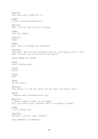 33
MERCUTIO
Thou hast most kindly hit it.
ROMEO
A most courteous exposition.
MERCUTIO
Nay, I am the very pink of courtesy.
ROMEO
Pink for flower.
MERCUTIO
Right.
ROMEO
Why, then is my pump well flowered.
MERCUTIO
Sure Witt! Now art thou sociable, now art thou Romeo; now art thou
what thou art, by art as well as by nature.
Enter NURSE with PETER
ROMEO
Here's goodly gear!
NURSE
Peter!
PETER
Anon
NURSE
My fan Peter.
MERCUTIO
Good Peter, to hide her face; for her fan’s the fairer face.
NURSE
I desire some confidence with you.
MERCUTIO
A bawd, a bawd, a bawd! So ho! Romeo!
Will you come to your father's? We'll to dinner, thither.
ROMEO
I will follow you.
MERCUTIO
Farewell, ancient lady; farewell,
Exit MERCUTIO and BENVOLIO
 