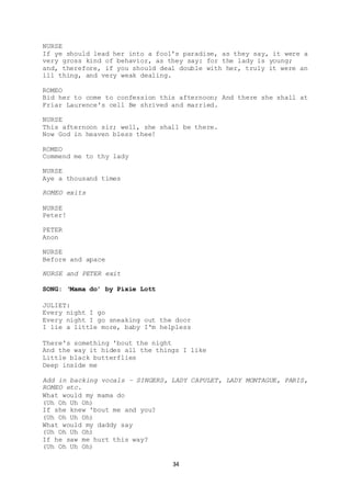 34
NURSE
If ye should lead her into a fool's paradise, as they say, it were a
very gross kind of behavior, as they say: for the lady is young;
and, therefore, if you should deal double with her, truly it were an
ill thing, and very weak dealing.
ROMEO
Bid her to come to confession this afternoon; And there she shall at
Friar Laurence's cell Be shrived and married.
NURSE
This afternoon sir; well, she shall be there.
Now God in heaven bless thee!
ROMEO
Commend me to thy lady
NURSE
Aye a thousand times
ROMEO exits
NURSE
Peter!
PETER
Anon
NURSE
Before and apace
NURSE and PETER exit
SONG: ‘Mama do’ by Pixie Lott
JULIET:
Every night I go
Every night I go sneaking out the door
I lie a little more, baby I'm helpless
There's something 'bout the night
And the way it hides all the things I like
Little black butterflies
Deep inside me
Add in backing vocals – SINGERS, LADY CAPULET, LADY MONTAGUE, PARIS,
ROMEO etc.
What would my mama do
(Uh Oh Uh Oh)
If she knew 'bout me and you?
(Uh Oh Uh Oh)
What would my daddy say
(Uh Oh Uh Oh)
If he saw me hurt this way?
(Uh Oh Uh Oh)
 